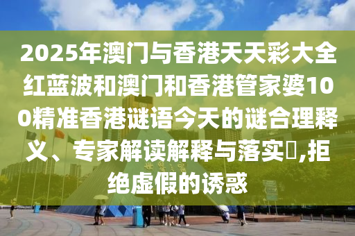 2025年澳門(mén)與香港天天彩大全紅藍(lán)波和澳門(mén)和香港管家婆100精準(zhǔn)香港謎語(yǔ)今天的謎合理釋義、專(zhuān)家解讀解釋與落實(shí)?,拒絕虛假的誘惑